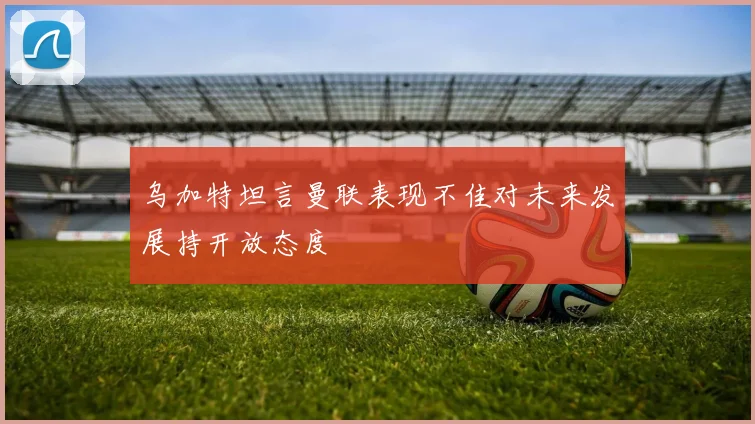 乌加特坦言曼联表现不佳对未来发展持开放态度